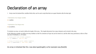 Declaration of an array
• Arrays must be declared like variables before they can be used, except that there are square brackets after the data type:
// Declaration of an integer variable
int number;
// declaration of an integer array
int [] numbers;
To initialize an array, we need to define the length of the array . The length determines how many elements can be stored in the array.
In the following example we define our array numbers so that five elements (of type int) can be stored in it, and the other array positionen so that we float
can store 30 elements, i.e. 30 values.
// Array with five integer elements
int [] numbers = new int [5];
// Array of thirty point number elements
float [] positions = new float [30];
An array is initialized like this: new data type[length]; so for example new float[4];
 