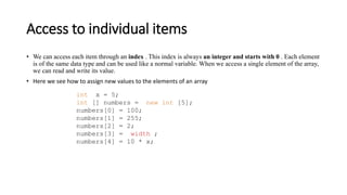 Access to individual items
• We can access each item through an index . This index is always an integer and starts with 0 . Each element
is of the same data type and can be used like a normal variable. When we access a single element of the array,
we can read and write its value.
• Here we see how to assign new values ​​to the elements of an array
int x = 5;
int [] numbers = new int [5];
numbers[0] = 100;
numbers[1] = 255;
numbers[2] = 2;
numbers[3] = width ;
numbers[4] = 10 * x;
 