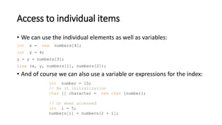 Access to individual items
• We can use the individual elements as well as variables:
int x = new numbers[4];
int y = 4;
y = y + numbers[3];
line (x, y, numbers[1], numbers[2]);
• And of course we can also use a variable or expressions for the index:
int number = 10;
// Be it initialization
char [] character = new char [number];
// Or when accessed
int i = 5;
numbers[i] = numbers[2 + 1];
 