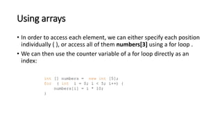 Using arrays
• In order to access each element, we can either specify each position
individually ( ), or access all of them numbers[3] using a for loop .
• We can then use the counter variable of a for loop directly as an
index:
int [] numbers = new int [5];
for ( int i = 0; i < 5; i++) {
numbers[i] = i * 10;
}
 