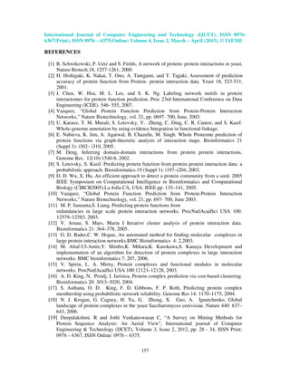 International Journal of Computer Engineering and Technology (IJCET), ISSN 0976-
6367(Print), ISSN 0976 – 6375(Online) Volume 4, Issue 2, March – April (2013), © IAEME

REFERENCES

 [1] B. Schwikowski, P. Uetz and S. Fields, A network of protein- protein interactions in yeast.
     Nature Biotech.18, 1257-1261, 2000.
 [2] H. Hishigaki, K. Nakai, T. Ono, A. Tanigami, and T. Tagaki, Assessment of prediction
     accuracy of protein function from Protein- protein interaction data. Yeast 18, 523-531,
     2001.
 [3] J. Chen, W. Hsu, M. L. Lee, and S. K. Ng. Labeling network motifs in protein
     interactomes for protein function prediction. Proc 23rd International Conference on Data
     Engineering (ICDE). 546- 555, 2007.
 [4] Vazquez, “Global Protein Function Prediction from Protein-Protein Interaction
     Networks,” Nature Biotechnology, vol. 21, pp. 0697- 700, June, 2003.
 [5] U. Karaoz, T. M. Murali, S. Letovsky, Y. Zheng, C. Ding, C. R. Cantor, and S. Kasif.
     Whole-genome annotation by using evidence Integration in functional-linkage.
 [6] E. Nabieva, K. Jim, A. Agarwal, B. Chazelle, M. Singh. Whole Proteome prediction of
     protein functions via graph-theoretic analysis of interaction maps. Bioinformatics 21
     (Suppl 1): i302– i310, 2005.
 [7] M. Deng, Inferring domain-domain interactions from protein protein interactions.
     Genome Res. 12(10):1540-8, 2002.
 [8] S. Letovsky, S. Kasif. Predicting protein function from protein protein interaction data: a
     probabilistic approach. Bioinformatics.19 (Suppl 1): i197–i204, 2003.
 [9] D. D. Wu, X. Hu, An efficient approach to detect a protein community from a seed. 2005
     IEEE Symposium on Computational Intelligence in Bioinformatics and Computational
     Biology (CIBCB2005).La Jolla CA, USA: IEEE pp. 135–141, 2005.
 [10] Vazquez, “Global Protein Function Prediction from Protein-Protein Interaction
     Networks,” Nature Biotechnology, vol. 21, pp. 697- 700, June 2003.
 [11] M. P. Samanta,S. Liang, Predicting protein functions from
     redundancies in large scale protein interaction networks. ProcNatlAcadSci USA 100:
     12579–12583, 2003.
 [12] V. Arnau, S. Mars, Marin I Iterative cluster analysis of protein interaction data.
     Bioinformatics 21: 364–378, 2005.
 [13] G. D. Bader,C. W. Hogue, An automated method for finding molecular complexes in
     large protein interaction networks.BMC Bioinformatics 4: 2,2003.
 [14] M. Altaf-Ul-Amin,Y. Shinbo,K. Mihara,K. Kurokawa,S. Kanaya Development and
     implementation of an algorithm for detection of protein complexes in large interaction
     networks. BMC bioinformatics 7: 207, 2006.
 [15] V. Spirin, L. A. Mirny, Protein complexes and functional modules in molecular
     networks. ProcNatlAcadSci USA 100:12123–12128, 2003.
 [16] A. D. King, N. Przulj, I. Jurisica, Protein complex prediction via cost-based clustering.
     Bioinformatics 20: 3013–3020, 2004.
 [17] S. Asthana, O. D. King, F. D. Gibbons, F. P. Roth, Predicting protein complex
     membership using probabilistic network reliability. Genome Res 14: 1170–1175, 2004.
 [18] N. J. Krogan, G. Cagney, H. Yu, G. Zhong, X. Guo, A. Ignatchenko, Global
     landscape of protein complexes in the yeast Saccharomyces cerevisiae. Nature 440: 637–
     643, 2006.
 [19] Deepalakshmi. R and Jothi Venkateswaran C, “A Survey on Mining Methods for
     Protein Sequence Analysis: An Aerial View”, International journal of Computer
     Engineering & Technology (IJCET), Volume 3, Issue 2, 2012, pp. 28 - 34, ISSN Print:
     0976 – 6367, ISSN Online: 0976 – 6375.

                                              157
 