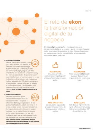 ekon | 5
Documentación
⊲⊲ Cloud a tu manera
Desde 2001 nuestra filosofía cloud
your way, ‘el cloud a tu manera’, te
ofrece la posibilidad de desplegar
tu ERP en la nube —pública o privada—
de forma rápida, ágil y segura, y lo más
importante, con las mismas funcionalidades y
las mismas capacidades de personalización
que si las tuvieses on-premises, esto es en tus
instalaciones. Una solución a tu medida que
incluye la gestión del ERP, las infraestructuras
y la seguridad y, sobre todo, que se adapta
a los flujos de trabajo y se integra en todo
momento con tus otras herramientas de
gestión. Con el cloud de ekon tú marcas el
ritmo.
⊲⊲ Internacionalización
ekon es un producto global
implantado en empresas de los
cinco continentes y adaptado a
diferentes idiomas y a legislaciones de los
países más habituales, esto lo convierte en el
ariete perfecto para la internacionalización de
tu negocio. Adicionalmente, podrás adaptar
cualquier nueva regulación que se aplique
en los países donde operes en una sola
instalación, para que no multipliques el coste
de propiedad por tu presencia internacional.
Una solución global e integrada, la mejor
herramienta frente a otros ERP locales u otras
soluciones pseudo-multi-locales.
El reto de ekon,
la transformación
digital de tu
negocio
El reto de ekon es acompañar a nuestros clientes en la
transformación digital de su negocio y que la innovación llegue a
todos los procesos de su cadena de valor. Esto significa adoptar
las nuevas tendencias del mercado de las tecnologías de la
información, y esto implica ser:
MÁS SOCIAL
Vinculado con redes
profesionales y la participación
y la escucha en la conversación
global.
MÁS ANALYTICS
Con soluciones capaces de
procesar la ingesta masiva de
datos y devolver cálculos y
análisis.
MÁS MOBILE
Poder acceder a ekon desde
cualquier dispositivo, sin
ninguna limitación horaria o de
lugar.
MÁS CLOUD
Si lo deseas, implementación
rápida y flexible en la nube de
toda la funcionalidad del ERP
desde el primer día.
 