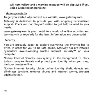 will turn yellow and a warning message will be displayed if you
     visit a suspected phishing site.

 Gateway website
To get you started why not visit our website, www.gateway.com.
Gateway is dedicated to provide you with on-going personalized
support. Check out our Support section to get help tailored to your
needs.
www.gateway.com is your portal to a world of online activities and
services: visit us regularly for the latest information and downloads!

Security
You are probably eager to explore everything the Internet has to
offer. In order for you to be safe online, Gateway has pre-installed
Symantec’s award-winning Norton Internet Security™ on your
computer.
Norton Internet Security runs quietly in the background to block
today’s complex threats and protect your identity when you shop,
bank, or browse online.
Norton Internet Security blocks online identity theft, detects and
eliminates spyware, removes viruses and Internet worms, protects
against hackers.




40
 
