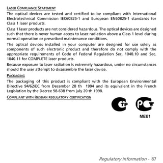 LASER COMPLIANCE STATEMENT
The optical devices are tested and certified to be compliant with International
Electrotechnical Commission IEC60825-1 and European EN60825-1 standards for
Class 1 laser products.
Class 1 laser products are not considered hazardous. The optical devices are designed
such that there is never human access to laser radiation above a Class 1 level during
normal operation or prescribed maintenance conditions.
The optical devices installed in your computer are designed for use solely as
components of such electronic product and therefore do not comply with the
appropriate requirements of Code of Federal Regulation Sec. 1040.10 and Sec.
1040.11 for COMPLETE laser products.
Because exposure to laser radiation is extremely hazardous, under no circumstances
should the user attempt to disassemble the laser device.
PACKAGING
The packaging of this product is compliant with the European Environmental
Directive 94/62/EC from December 20 th 1994 and its equivalent in the French
Legislation by the Decree 98-638 from july 20 th 1998.
COMPLIANT WITH RUSSIAN REGULATORY CERTIFICATION




                                                    Regulatory information - 87
 