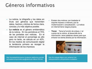 http://sociedadinformacion.fundacion.telefonica.com/tel
os/cuadernoimprimible.asp@idarticulo=4&rev=59.htm
 La noticia, la infografía y los datos en
bruto son géneros que transmiten
datos, hechos y dichos de forma clara,
concisa y lo más objetiva posible.
 La noticia es el género emblemático
de la noticia. En los periódicos el 75%
de las portadas son noticias. En el
caso de internet el porcentaje es alto
pero no tanto, se calcula en un 42%.
En los medios de comunicación digital
la tendencia primera es recoger la
información de los impresos
http://tic-nologia.bligoo.com.ve/tema-3-el-
ciberperiodismo-y-el-periodimo-ciudadano
 Existen dos motivos: por trasladar el
soporte impreso a internet y por la
modernización o actualización. La noticia
en internet tiene rasgos propios.
 Titular: Tiene la función de enlace, ir al
cuerpo de la noticia, al desarrollo de la
información, tiene palabras claves para que
el lector se sienta atraído por la información.
 