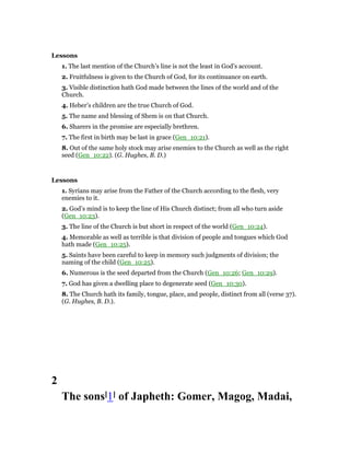 Lessons
1. The last mention of the Church’s line is not the least in God’s account.
2. Fruitfulness is given to the Church of God, for its continuance on earth.
3. Visible distinction hath God made between the lines of the world and of the
Church.
4. Heber’s children are the true Church of God.
5. The name and blessing of Shem is on that Church.
6. Sharers in the promise are especially brethren.
7. The first in birth may be last in grace (Gen_10:21).
8. Out of the same holy stock may arise enemies to the Church as well as the right
seed (Gen_10:22). (G. Hughes, B. D.)
Lessons
1. Syrians may arise from the Father of the Church according to the flesh, very
enemies to it.
2. God’s mind is to keep the line of His Church distinct; from all who turn aside
(Gen_10:23).
3. The line of the Church is but short in respect of the world (Gen_10:24).
4. Memorable as well as terrible is that division of people and tongues which God
hath made (Gen_10:25).
5. Saints have been careful to keep in memory such judgments of division; the
naming of the child (Gen_10:25).
6. Numerous is the seed departed from the Church (Gen_10:26; Gen_10:29).
7. God has given a dwelling place to degenerate seed (Gen_10:30).
8. The Church hath its family, tongue, place, and people, distinct from all (verse 37).
(G. Hughes, B. D.).
2
The sons[1] of Japheth: Gomer, Magog, Madai,
 