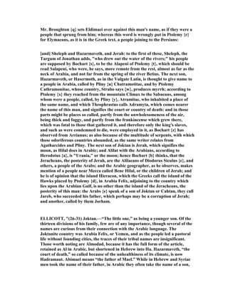 Mr. Broughton {q} sets Eldimaei over against this man's name, as if they were a
people that sprung from him; whereas this word is wrongly put in Ptolemy {r}
for Elymaeans, as it is in the Greek text, a people joining to the Persians:
[and] Sheleph and Hazarmaveth, and Jerah: to the first of these, Sheleph, the
Targum of Jonathan adds, "who drew out the water of the rivers;" his people
are supposed by Bochart {s}, to be the Alapeni of Ptolemy {t}, which should be
read Salapeni, who were, he says, more remote from the rest, almost as far as the
neck of Arabia, and not far from the spring of the river Betius. The next son,
Hazarmaveth, or Hasermoth, as in the Vulgate Latin, is thought to give name to
a people in Arabia, called by Pliny {u} Chatramotitae, and by Ptolemy
Cathramonitae, whose country, Strabo says {w}, produces myrrh; according to
Ptolemy {x} they reached from the mountain Climax to the Sabaeans, among
whom were a people, called, by Pliny {y}, Atramitae, who inhabited a place of
the same name, and which Theophrastus calls Adramyta, which comes nearer
the name of this man, and signifies the court or country of death: and in those
parts might be places so called, partly from the unwholesomeness of the air,
being thick and foggy, and partly from the frankincense which grew there,
which was fatal to those that gathered it, and therefore only the king's slaves,
and such as were condemned to die, were employed in it, as Bochart {z} has
observed from Arrianus; as also because of the multitude of serpents, with which
those odoriferous countries abounded, as the same writer relates from
Agatharcides and Pliny. The next son of Joktan is Jerah, which signifies the
moon, as Hilal does in Arabic; and Alilat with the Arabians, according to
Herodotus {a}, is "Urania," or the moon; hence Bochart {b} thinks, that the
Jeracheans, the posterity of Jerah, are the Alilaeans of Diodorus Siculus {c}, and
others, a people of the Arabs; and the Arabic geographer, as he observes, makes
mention of a people near Mecca called Bene Hilal, or the children of Jerah; and
he is of opinion that the island Hieracon, which the Greeks call the island of the
Hawks placed by Ptolemy {d}, in Arabia Felix, adjoining to the country which
lies upon the Arabian Gulf, is no other than the island of the Jeracheans, the
posterity of this man: the Arabs {e} speak of a son of Joktan or Cahtan, they call
Jareb, who succeeded his father, which perhaps may be a corruption of Jerah;
and another, called by them Jorham.
ELLICOTT, "(26-31) Joktan.—“The little one,” as being a younger son. Of the
thirteen divisions of his family, few are of any importance, though several of the
names are curious from their connection with the Arabic language. The
Joktanite country was Arabia Felix, or Yemen, and as the people led a pastoral
life without founding cities, the traces of their tribal names are insignificant.
Those worth noting are Almodad, because it has the full form of the article,
retained as Al in Arabic, but shortened in Hebrew into Ha. Hazarmaveth, “the
court of death,” so called because of the unhealthiness of its climate, is now
Hadramaut. Abimael means “the father of Mael.” While in Hebrew and Syriac
men took the name of their father, in Arabic they often take the name of a son,
 