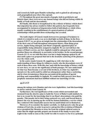 and extensively built upon Hamitic technology and so gained an advantage in
each geographical area where they spread;
(7) Throughout the great movements of people, both in prehistoric and
historic times, there were never any human beings who did not belong within tle
family of oah and his descendants;
(8) Finally, this thesis is strengthened by the evidence of history which shows
that migration has always tended to follow this pattern, has frequently been
accompanied by instances of degeneration both of individuals or whole tribes,
usually resulting in the establishment of a general pattern of cultural
relationships which parallel those archaeology has revealed.
The tenth clapter of Genesis stands between two passages of Scripture to
which it is related in such a way as to shed light on both of them. In the first,
Genesis 9:20 27, we are given an insight into the relationship of the descendants
of the three sons of oah throughout subsequent history, Ham doing great
service, Japhet being enlarged, and Shem's originally appointed place of
responsibility being ultimately assigned to Japheth. We are not told here the
nature of Ham's service, nor how Japheth would be enlarged nor what special
position Shem was ultimately to surrender to his brother. In the second passage,
Genesis 11:1 9, we are told that there was but a single language spoken by all
men until a plan was proposed that led to the dramatic scattering of the planners
over the whole earth.
In the centre stands Genesis 10, supplying us with vital clues to the
understanding of these things by tclling us exactly who the descendants were of
each of these three sons. With this clue, and with the knowledge of history which
we now have, we can see the significance of both passages. We now understand
in what way Ham became a servant of his brethren, in what way Japheth's
spread over the earth could be called an enlargement rather than a scattering,
and in what circumstances Shem has surrendered his position of special
privilege and responsibility to Japheth. We could not fully perceive how these
prophetic statements had been fulfilled without our knowledge of who
pg.22 of 23
among the nations were Hamites and who were Japhethites. And this knowledge
we derive entirely from Genesis 10.
Furthermore, the real significance of the events which surrounded and
stemmed from the abortive plan to build the Tower of Babel would similarly be
lost to us except for the knowledge that it was Ham's descendants who paid the
penalty. This penalty led to their being scattered very early and forced them to
pioneer the way in opening up the world for human habitation, a service which
they rendered with remarkable success but no small initial cost to themselves.
Moreover, if we consider the matter carefully, we shall perceive also the great
wisdom of God who, in order to preserve and perfect His revelation of Himself,
never permitted the Shemites to stray far from the original cultural centre in
order that He might specially prepare one branch of the family to carry this
Light to the world as soon as the world was able to receive it. For it is a principle
 