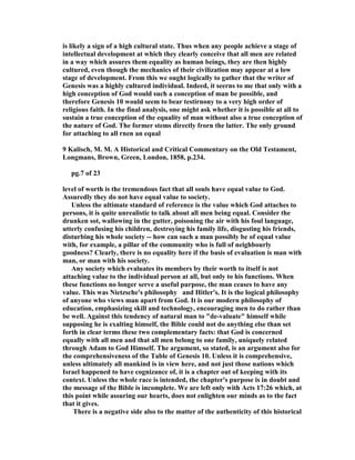 is likely a sign of a high cultural state. Thus when any people achieve a stage of
intellectual development at which they clearly conceive that all men are related
in a way which assures them equality as human beings, they are then highly
cultured, even though the mechanics of their civilization may appear at a low
stage of development. From this we ought logically to gather that the writer of
Genesis was a highly cultured individual. Indeed, it seerns to me that only with a
high conception of God would such a conception of man be possible, and
therefore Genesis 10 would seem to bear testirnony to a very high order of
religious faith. In the final analysis, one might ask whether it is possible at all to
sustain a true conception of the equality of man without also a true conception of
the nature of God. The former stems directly frorn the latter. The only ground
for attaching to all rnen an equal
9 Kalisch, M. M. A Historical and Critical Commentary on the Old Testament,
Longmans, Brown, Green, London, 1858, p.234.
pg.7 of 23
level of worth is the tremendous fact that all souls have equal value to God.
Assuredly they do not have equal value to society.
Unless the ultimate standard of reference is the value which God attaches to
persons, it is quite unrealistic to talk about all men being equal. Consider the
drunken sot, wallowing in the gutter, poisoning the air with his foul language,
utterly confusing his children, destroying his family life, disgusting his friends,
disturbing his whole society -- how can such a man possibly be of equal value
with, for example, a pillar of the community who is full of neighbourly
goodness? Clearly, there is no equality here if the basis of evaluation is man with
man, or man with his society.
Any society which evaluates its members by their worth to itself is not
attaching value to the individual person at all, but only to his functions. When
these functions no longer serve a useful purpose, the man ceases to have any
value. This was ietzsche's philosophy and Hitler's. It is the logical philosophy
of anyone who views man apart from God. It is our modern philosophy of
education, emphasizing skill and technology, encouraging men to do rather than
be well. Against this tendency of natural man to "de-valuate" himself while
supposing he is exalting himself, the Bible could not do anything else than set
forth in clear terms these two complementary facts: that God is concerned
equally with all men and that all men belong to one family, uniquely related
through Adam to God Himself. The argument, so stated, is an argument also for
the comprehensiveness of the Table of Genesis 10. Unless it is comprehensive,
unless ultimately all mankind is in view here, and not just those nations which
Israel happened to have cognizance of, it is a chapter out of keeping with its
context. Unless the whole race is intended, the chapter's purpose is in doubt and
the message of the Bible is incomplete. We are left only with Acts 17:26 which, at
this point while assuring our hearts, does not enlighten our minds as to the fact
that it gives.
There is a negative side also to the matter of the authenticity of this historical
 