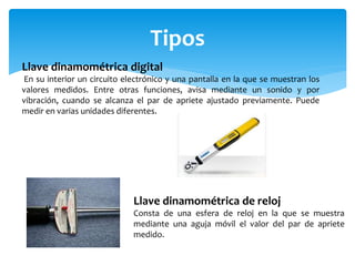 Tipos
Llave dinamométrica digital
En su interior un circuito electrónico y una pantalla en la que se muestran los
valores medidos. Entre otras funciones, avisa mediante un sonido y por
vibración, cuando se alcanza el par de apriete ajustado previamente. Puede
medir en varias unidades diferentes.
Llave dinamométrica de reloj
Consta de una esfera de reloj en la que se muestra
mediante una aguja móvil el valor del par de apriete
medido.
 
