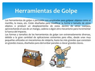 Herramientas de Golpe
Las herramientas de golpe o percusión son empleadas para golpear objetos como el
martillo, la maza, etc. Están diseñadas para modificar la forma o tamaño de otros
objetos o producir un desplazamiento de estos dentro de otros cuerpos,
aprovechando el uso de un mango, cadena o algún otro mecanismo para incrementar
la fuerza del impacto.
Las formas y tamaños de las herramientas de golpe son extremadamente diversas,
debido a la gran cantidad de aplicaciones existentes para ellas, desde unas muy
pequeñas utilizadas en mecanismos de relojería, hasta las más grandes que consisten
en grandes mazos, diseñados para derrumbar paredes o clavar grandes clavos.
 