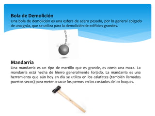 Bola de Demolición
Una bola de demolición es una esfera de acero pesado, por lo general colgado
de una grúa, que se utiliza para la demolición de edificios grandes.
Mandarria
Una mandarria es un tipo de martillo que es grande, es como una maza. La
mandarria está hecha de hierro generalmente forjado. La mandarria es una
herramienta que aún hoy en día se utiliza en los calafates (también llamados
puertos secos) para meter o sacar los pernos en los costados de los buques.
 