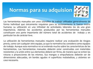 Normas para su adquision
Las herramientas manuales son unos utensilios de trabajo utilizados generalmente de
forma individual que únicamente requieren para su accionamiento la fuerza motriz
humana; su utilización en una infinidad de actividades laborales les da una gran
importancia. Además los accidentes producidos por las herramientas manuales
constituyen una parte importante del número total de accidentes de trabajo y en
particular los de carácter leve.
La utilización de herramientas manuales requiere realizar una evaluación de riesgos
previa, como con cualquier otro equipo, ya que la normativa las considera como equipos
de trabajo. Aunque esta normativa no se extiende mucho sobre las características de las
herramientas. Las herramientas manuales deberán estar construidas con materiales
resistentes y la unión entre sus elementos deberá ser firme, de manera que se eviten las
roturas o proyecciones de los mismos. Sus mangos o empuñaduras deberán ser de
dimensiones adecuadas, sin bordes agudos ni superficies resbaladizas, y aislantes en
caso necesario.
 