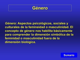 Género
Género: Aspectos psicológicos, sociales y
culturales de la femineidad o masculinidad. El
concepto de género nos habilita básicamente
para comprender la dimensión simbólica de la
feminidad o masculinidad fuera de la
dimensión biológica.
Sumario
 