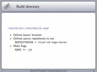 Build directory




<build-dir>/etc/build.conf

   Deﬁnes base/ location
   Deﬁnes source repositories to use
    REPOSITORIES = <list-of-repo-dirs>
   Make ﬂags
    MAKE += -j4




              Genode OS Framework Programming Environment   21
 