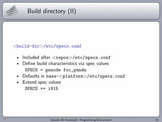 Build directory (II)




<build-dir>/etc/specs.conf

   Included after <repos>/etc/specs.conf
   Deﬁne build characteristics via spec values
    SPECS = genode foc_panda
   Defaults in base-<platform>/etc/specs.conf
   Extend spec values
    SPECS += i915




              Genode OS Framework Programming Environment   22
 