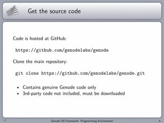 Get the source code



Code is hosted at GitHub:

 https://github.com/genodelabs/genode

Clone the main repository:

 git clone https://github.com/genodelabs/genode.git

    Contains genuine Genode code only
    3rd-party code not included, must be downloaded




                  Genode OS Framework Programming Environment   4
 