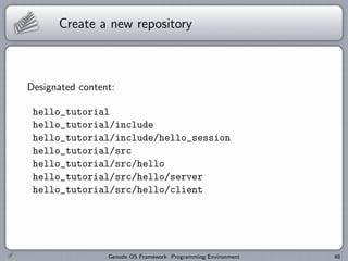 Create a new repository



Designated content:

 hello_tutorial
 hello_tutorial/include
 hello_tutorial/include/hello_session
 hello_tutorial/src
 hello_tutorial/src/hello
 hello_tutorial/src/hello/server
 hello_tutorial/src/hello/client




                 Genode OS Framework Programming Environment   48
 