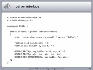 Server interface

#include <session/session.h>
#include <base/rpc.h>

namespace Hello {

    struct Session : public Genode::Session
    {
        static const char *service_name() { return "Hello"; }

         virtual void say_hello() = 0;
         virtual int add(int a, int b) = 0;

         GENODE_RPC(Rpc_say_hello, void, say_hello);
         GENODE_RPC(Rpc_add, int, add, int, int);
         GENODE_RPC_INTERFACE(Rpc_say_hello, Rpc_add);
    };
}

                    Genode OS Framework Programming Environment   50
 