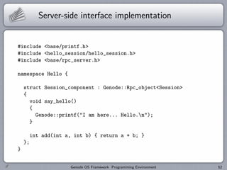 Server-side interface implementation


#include <base/printf.h>
#include <hello_session/hello_session.h>
#include <base/rpc_server.h>

namespace Hello {

    struct Session_component : Genode::Rpc_object<Session>
    {
      void say_hello()
      {
        Genode::printf("I am here... Hello.n");
      }

         int add(int a, int b) { return a + b; }
    };
}


                      Genode OS Framework Programming Environment   52
 