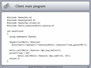 Client main program


#include   <base/env.h>
#include   <base/printf.h>
#include   <base/rpc_client.h>
#include   <hello_session/hello_session.h>

int main(void)
{
  using namespace Genode;

    Capability<Hello::Session>
      hello(env()->parent()->session<Hello::Session>("ram_quota=4K"));

    hello.call<Hello::Session::Rpc_say_hello>();
    printf("sum = %d",
           hello.call<Hello::Session::Rpc_add>(13, 14));
    return 0;
}

                   Genode OS Framework Programming Environment           58
 