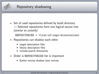 Repository shadowing



Set of used repositories deﬁned by build directory
→ Selected repositories form one logical source tree
(similar to unionfs)
 REPOSITORIES = <list-of-repo-directories>
Repositories can shadow each other
    target description ﬁles
    library description ﬁles
    include-search directories
Order is REPOSITORIES list is important
    Earlier entries shadow later entries



              Genode OS Framework Programming Environment   6
 