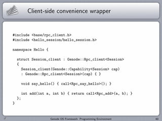 Client-side convenience wrapper


#include <base/rpc_client.h>
#include <hello_session/hello_session.h>

namespace Hello {

    struct Session_client : Genode::Rpc_client<Session>
    {
      Session_client(Genode::Capability<Session> cap)
      : Genode::Rpc_client<Session>(cap) { }

         void say_hello() { call<Rpc_say_hello>(); }

         int add(int a, int b) { return call<Rpc_add>(a, b); }
    };
}


                      Genode OS Framework Programming Environment   60
 