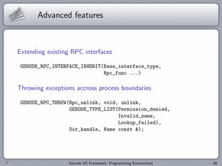 Advanced features



Extending existing RPC interfaces

 GENODE_RPC_INTERFACE_INHERIT(Base_interface_type,
                              Rpc_func ...)

Throwing exceptions accross process boundaries

 GENODE_RPC_THROW(Rpc_unlink, void, unlink,
                  GENODE_TYPE_LIST(Permission_denied,
                                   Invalid_name,
                                   Lookup_failed),
                  Dir_handle, Name const &);




                  Genode OS Framework Programming Environment   66
 