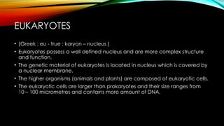 EUKARYOTES
• (Greek : eu - true ; karyon – nucleus )
• Eukaryotes possess a well defined nucleus and are more complex structure
and function.
• The genetic material of eukaryotes is located in nucleus which is covered by
a nuclear membrane.
• The higher organisms (animals and plants) are composed of eukaryotic cells.
• The eukaryotic cells are larger than prokaryotes and their size ranges from
10 – 100 micrometres and contains more amount of DNA.
 