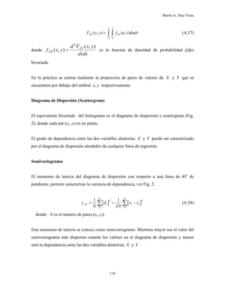 Martín A. Díaz Viera
(A.57)( , ) ( , )
yx
XY XYF x y f u v dudv
−∞ −∞
= ∫ ∫
donde
dxdy
yxFd
yxf XY
XY
),(
),(
2
= es la función de densidad de probabilidad (fdp)
bivariada.
En la práctica se estima mediante la proporción de pares de valores de y que se
encuentran por debajo del umbral x, y respectivamente.
X Y
Diagrama de Dispersión (Scattergram)
El equivalente bivariado del histograma es el diagrama de dispersión o scattergram (Fig.
2), donde cada par (xi, yi) es un punto.
El grado de dependencia entre las dos variables aleatorias y puede ser caracterizado
por el diagrama de dispersión alrededor de cualquier línea de regresión.
X Y
Semivariograma
El momento de inercia del diagrama de dispersión con respecto a una línea de 45o
de
pendiente, permite caracterizar la carencia de dependencia, ver Fig. 2.
[ ] [
2
1 1
1 1
2
N N
XY i i i
i i
d x
N N
γ
= =
= = −∑ ∑ ]
2
y (A.58)
donde N es el número de pares (xi, yi).
Este momento de inercia se conoce como semivariograma. Mientras mayor sea el valor del
semivariograma más dispersos estarán los valores en el diagrama de dispersión y menor
será la dependencia entre las dos variables aleatorias y Y .X
118
 