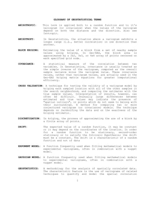 GLOSSARY OF GEOSTATISTICAL TERMS
ANISOTROPIC: This term is applied both to a random function and to it's
variogram (or covariance) when the values of the variogram
depend on both the distance and the direction. Also see
Isotropic.
ANISOTROPY: In Geostatistics, the situation where a variogram exhibits a
longer range (i.e., better correlation) in one direction than
another.
BLOCK KRIGING: Estimating the value of a block from a set of nearby sample
values using kriging. In Geo-EAS, the block area is
approximated by a 2x2, 3x3, or 4x4 array of points centered on
each specified grid node.
COVARIANCE: A statistical measure of the correlation between two
variables. In Geostatistics, covariance is usually treated as
the simple inverse of the variogram, computed as the overall
sample variance minus the variogram value. These covariance
values, rather than variogram values, are actually used in the
Geo-EAS kriging matrix equations for greater computational
efficiency.
CROSS VALIDATION: A technique for testing the validity of a variogram model by
kriging each sampled location with all of the other samples in
the search neighborhood, and comparing the estimates with the
true sample values. Interpretation of results, however, can
often be difficult. Unusually large differences between
estimated and true values may indicate the presence of
"spatial outliers", or points which do not seem to belong with
their surroundings. A method for comparing two or more
conjectured variogram (or covariance) models. The technique
depends on Jackknifing the data and on the exactness of the
kriging estimator.
DISCRETIZATION: In kriging, the process of approximating the are of a block by
a finite array of points.
DRIFT: The expected value of a random function, it may be constant
or it may depend on the coordinates of the location. In order
for a random function to be stationary, second-order
stationary or to satisfy the Intrinsic Hypothesis; the drift
must be a constant. The drift is a characteristic of a random
function and not of data
EXPONENT MODEL: A function frequently used when fitting mathematical models to
experimental variograms, often in combination with a nugget
model.
GAUSSIAN MODEL: A function frequently used when fitting mathematical models
to experimental variograms, often in combination with a
nugget model.
GEOSTATISTICS: A methodology for the analysis of spatially correlated data.
The characteristic feature is the use of variograms of related
techniques to quantify and model the spatial correlation
1
 