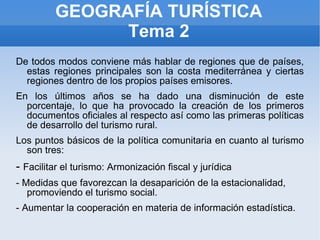 GEOGRAFÍA TURÍSTICA Tema 2 De todos modos conviene más hablar de regiones que de países, estas regiones principales son la costa mediterránea y ciertas regiones dentro de los propios países emisores. En los últimos años se ha dado una disminución de este porcentaje, lo que ha provocado la creación de los primeros documentos oficiales al respecto así como las primeras políticas de desarrollo del turismo rural. Los puntos básicos de la política comunitaria en cuanto al turismo son tres: -  Facilitar el turismo: Armonización fiscal y jurídica - Medidas que favorezcan la desaparición de la estacionalidad, promoviendo el turismo social. - Aumentar la cooperación en materia de información estadística. 