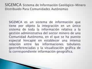 SIGEMCA es un sistema de información que
tiene por objeto la integración en un único
sistema de toda la información relativa a la
gestión administrativa del sector minero de una
Comunidad Autónoma, en el que se ha puesto
especial hincapié en establecer una intensa
relación entre las informaciones tabulares
georreferenciadas y la visualización gráfica de
la correspondiente información geográfica.
 
