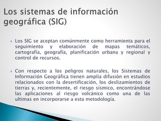  Los SIG se aceptan comúnmente como herramienta para el
seguimiento y elaboración de mapas temáticos,
cartografía, geografía, planificación urbana y regional y
control de recursos.
 Con respecto a los peligros naturales, los Sistemas de
Información Geográfica tienen amplia difusión en estudios
relacionados con la desertificación, los deslizamientos de
tierras y, recientemente, el riesgo sísmico, encontrándose
las aplicaciones al riesgo volcánico como una de las
ultimas en incorporarse a esta metodología.
 