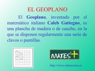 EL GEOPLANO El  Geoplano , inventado por el matemático italiano  Caleb Gattegno , es una plancha de madera o de caucho, en la que se disponen regularmente una serie de clavos o puntillas. http://www.matesymas.es 