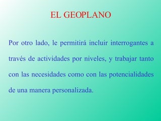 EL GEOPLANO Por otro lado, le permitirá incluir interrogantes a través de actividades por niveles, y trabajar tanto con las necesidades como con las potencialidades de una manera personalizada. 