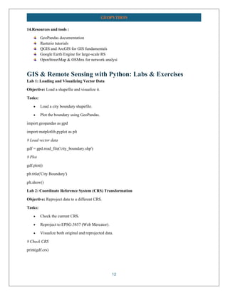 12
GEOPYTHON
14.Resources and tools :
GeoPandas documentation
Rasterio tutorials
QGIS and ArcGIS for GIS fundamentals
Google Earth Engine for large-scale RS
OpenStreetMap & OSMnx for network analysi
GIS & Remote Sensing with Python: Labs & Exercises
Lab 1: Loading and Visualizing Vector Data
Objective: Load a shapefile and visualize it.
Tasks:
• Load a city boundary shapefile.
• Plot the boundary using GeoPandas.
import geopandas as gpd
import matplotlib.pyplot as plt
# Load vector data
gdf = gpd.read_file('city_boundary.shp')
# Plot
gdf.plot()
plt.title('City Boundary')
plt.show()
Lab 2: Coordinate Reference System (CRS) Transformation
Objective: Reproject data to a different CRS.
Tasks:
• Check the current CRS.
• Reproject to EPSG:3857 (Web Mercator).
• Visualize both original and reprojected data.
# Check CRS
print(gdf.crs)
 