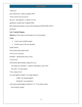 13
GEOPYTHON
# Reproject
gdf_webmercator = gdf.to_crs(epsg=3857)
# Plot original and reprojected
fig, axes = plt.subplots(1, 2, figsize=(12, 6))
gdf.plot(ax=axes[0], title='Original CRS')
gdf_webmercator.plot(ax=axes[1], title='Reprojected CRS (EPSG:3857)')
plt.show()
Lab 3: Spatial Clipping
Objective: Clip a raster to the boundary of a vector polygon.
Tasks:
• Load a raster (satellite image).
• Clip the raster to the city boundary.
import rasterio
from rasterio.mask import mask
# Load vector boundary
boundary = gdf.geometry.unary_union
# Load raster
with rasterio.open('satellite_image.tif') as src:
out_image, out_transform = mask(src, [boundary], crop=True)
out_meta = src.meta.copy()
# Save clipped raster
out_meta.update({"height": out_image.shape[1],
"width": out_image.shape[2],
"transform": out_transform})
with rasterio.open('clipped_satellite.tif', 'w', **out_meta) as dest:
dest.write(out_image)
 