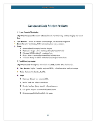 21
GEOPYTHON
Geospatial Data Science Projects:
1. Urban Growth Monitoring
Objective: Analyze and visualize urban expansion over time using satellite imagery and vector
data.
Data Sources: Landsat or Sentinel satellite images, city boundary shapefiles.
Tools: Rasterio, GeoPandas, NDVI calculation, time-series analysis.
Steps:
❖ Download multi-temporal satellite images.
❖ Preprocess images (cloud masking, atmospheric correction).
❖ Calculate NDVI to identify vegetation loss.
❖ Detect urban expansion by thresholding built-up areas.
❖ Visualize change over time with interactive maps or animations.
2. Flood Risk Assessment
Objective: Identify flood-prone areas based on DEMs, rainfall data, and land use.
Data Sources: Digital Elevation Models (DEMs), rainfall datasets, land cover maps.
Tools: Rasterio, GeoPandas, PySAL.
Steps:
❖ Reproject datasets to a common CRS.
❖ Derive slope and flow accumulation.
❖ Overlay land use data to identify vulnerable zones.
❖ Use spatial analysis to delineate flood risk zones.
❖ Generate maps highlighting high-risk areas.
 