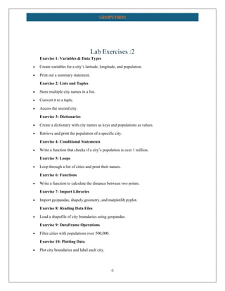 6
GEOPYTHON
Lab Exercises :2
Exercise 1: Variables & Data Types
• Create variables for a city’s latitude, longitude, and population.
• Print out a summary statement.
Exercise 2: Lists and Tuples
• Store multiple city names in a list.
• Convert it to a tuple.
• Access the second city.
Exercise 3: Dictionaries
• Create a dictionary with city names as keys and populations as values.
• Retrieve and print the population of a specific city.
Exercise 4: Conditional Statements
• Write a function that checks if a city’s population is over 1 million.
Exercise 5: Loops
• Loop through a list of cities and print their names.
Exercise 6: Functions
• Write a function to calculate the distance between two points.
Exercise 7: Import Libraries
• Import geopandas, shapely.geometry, and matplotlib.pyplot.
Exercise 8: Reading Data Files
• Load a shapefile of city boundaries using geopandas.
Exercise 9: DataFrame Operations
• Filter cities with populations over 500,000.
Exercise 10: Plotting Data
• Plot city boundaries and label each city.
 