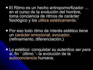El Ritmo es un hecho antropomorfizador … en el curso de la evolución del hombre, toma conciencia de ritmos de carácter fisiológico y los  utiliza estéticamente .¨ Por eso todo ritmo de interés estético tiene un  carácter emocional, evocador . (refinamiento, diferenciación,) Lo estético: conquistar su autentico  ser para si , fin ¨ último ¨- la evolución de la  autoconciencia  humana. 