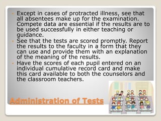 Except in cases of protracted illness, see that
all absentees make up for the examination.
Compete data are essential if the results are to
be used successfully in either teaching or
guidance.
• See that the tests are scored promptly. Report
the results to the faculty in a form that they
can use and provide them with an explanation
of the meaning of the results.
• Have the scores of each pupil entered on an
individual cumulative record card and make
this card available to both the counselors and
the classroom teachers.
•

Administration of Tests

 