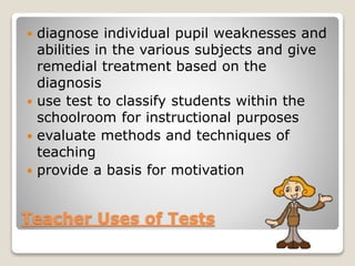 diagnose individual pupil weaknesses and
abilities in the various subjects and give
remedial treatment based on the
diagnosis
 use test to classify students within the
schoolroom for instructional purposes
 evaluate methods and techniques of
teaching
 provide a basis for motivation


Teacher Uses of Tests

 