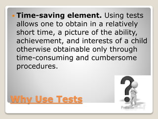  Time-saving

element. Using tests
allows one to obtain in a relatively
short time, a picture of the ability,
achievement, and interests of a child
otherwise obtainable only through
time-consuming and cumbersome
procedures.

Why Use Tests

 