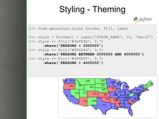Styling - Theming >>> from geoscript.style Stroke, Fill, Label >>> style = Stroke() + Label('STATE_ABBR', 14, 'Serif') >>> style += Fill('#4DFF4D', 0.7)        .where('PERSONS < 2000000') >>> style += Fill('#FF4D4D', 0.7)       .where('PERSONS BETWEEN 2000000 AND 4000000') >>> style += Fill('#4D4DFF', 0.7)       .where('PERSONS > 4000000') 