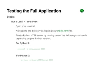 Steps:
Run a Local HTTP Server:
Open your terminal.
Navigate to the directory containing your index.html file.
Start a Python HTTP server by running one of the following commands,
depending on your Python version:
For Python 3:
python3 -m http.server 8000
For Python 2:
python -m SimpleHTTPServer 8000
Testing the Full Application
 