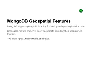 MongoDB supports geospatial indexing for storing and querying location data.
Geospatial indexes efficiently query documents based on their geographical
location.
Two main types: 2dsphere and 2d indexes.
MongoDB Geospatial Features
 
