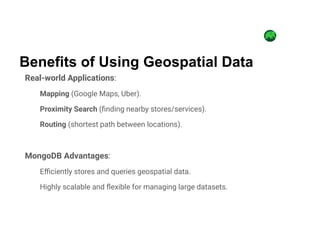 Real-world Applications:
Mapping (Google Maps, Uber).
Proximity Search (finding nearby stores/services).
Routing (shortest path between locations).
MongoDB Advantages:
Efficiently stores and queries geospatial data.
Highly scalable and flexible for managing large datasets.
Benefits of Using Geospatial Data
 