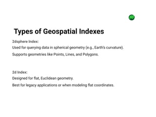 2dsphere Index:
Used for querying data in spherical geometry (e.g., Earth’s curvature).
Supports geometries like Points, Lines, and Polygons.
2d Index:
Designed for flat, Euclidean geometry.
Best for legacy applications or when modeling flat coordinates.
Types of Geospatial Indexes
 