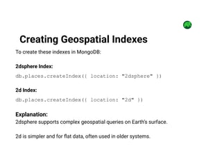 To create these indexes in MongoDB:
2dsphere Index:
db.places.createIndex({ location: "2dsphere" })
2d Index:
db.places.createIndex({ location: "2d" })
Explanation:
2dsphere supports complex geospatial queries on Earth’s surface.
2d is simpler and for flat data, often used in older systems.
Creating Geospatial Indexes
 
